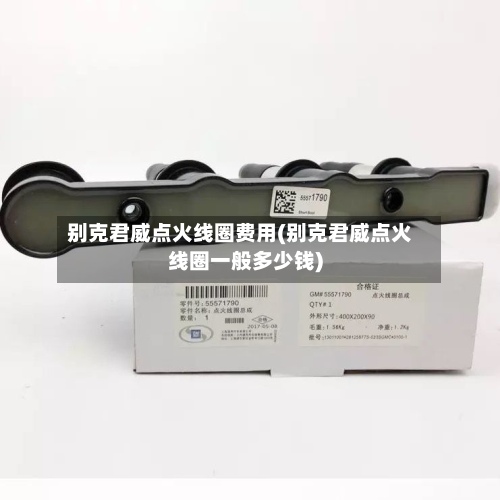 别克君威点火线圈费用(别克君威点火线圈一般多少钱)