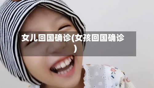 女儿回国确诊(女孩回国确诊)-第2张图片