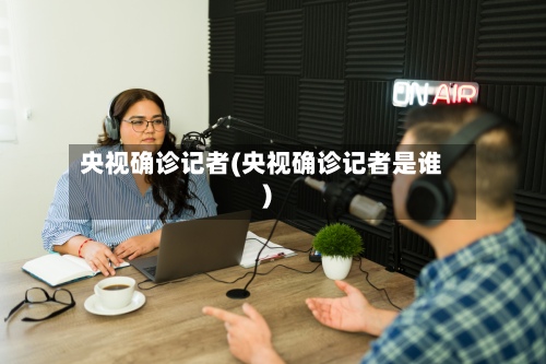 央视确诊记者(央视确诊记者是谁)