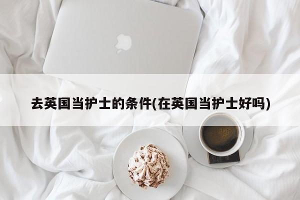 去英国当护士的条件(在英国当护士好吗)