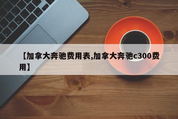 【加拿大奔驰费用表,加拿大奔驰c300费用】