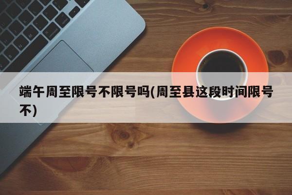 端午周至限号不限号吗(周至县这段时间限号不)