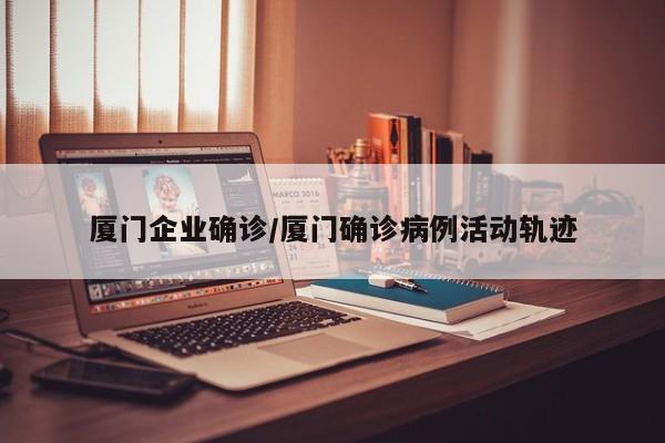厦门企业确诊/厦门确诊病例活动轨迹