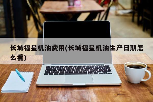 长城福星机油费用(长城福星机油生产日期怎么看)