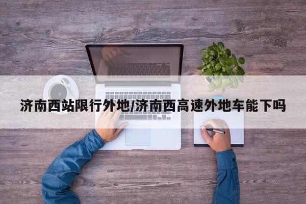 济南西站限行外地/济南西高速外地车能下吗