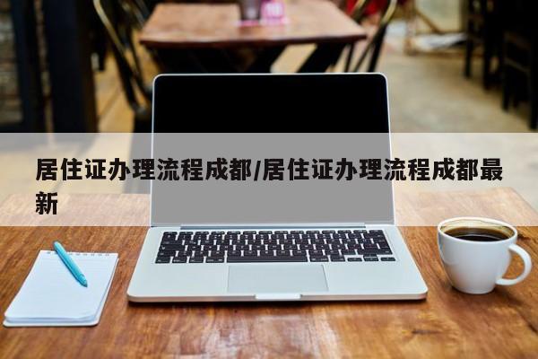 居住证办理流程成都/居住证办理流程成都最新