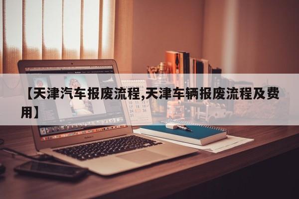 【天津汽车报废流程,天津车辆报废流程及费用】
