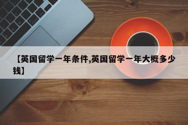 【英国留学一年条件,英国留学一年大概多少钱】