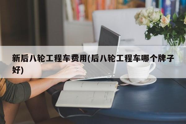 新后八轮工程车费用(后八轮工程车哪个牌子好)