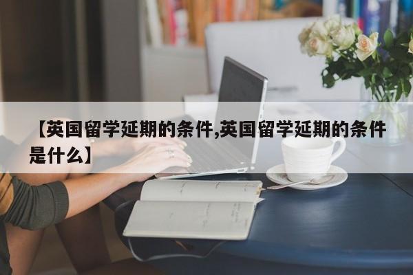 【英国留学延期的条件,英国留学延期的条件是什么】