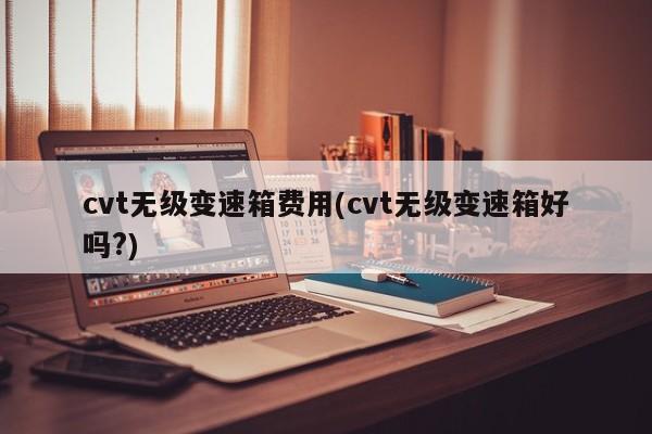 cvt无级变速箱费用(cvt无级变速箱好吗?)