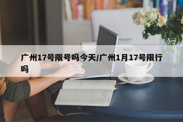 广州17号限号吗今天/广州1月17号限行吗