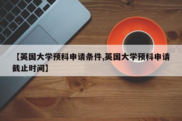 【英国大学预科申请条件,英国大学预科申请截止时间】