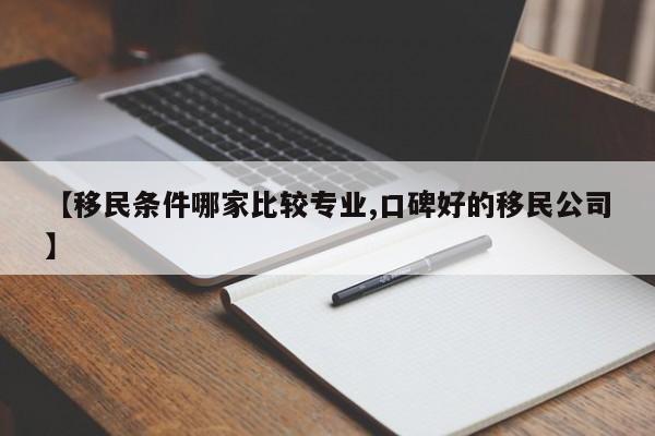 【移民条件哪家比较专业,口碑好的移民公司】