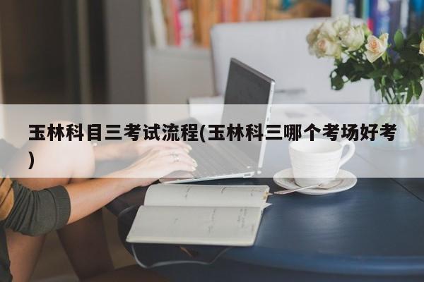 玉林科目三考试流程(玉林科三哪个考场好考)