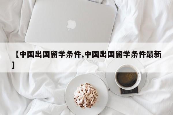 【中国出国留学条件,中国出国留学条件最新】